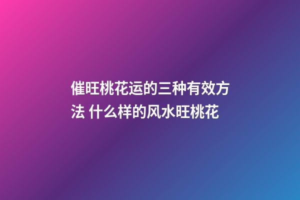 催旺桃花运的三种有效方法 什么样的风水旺桃花